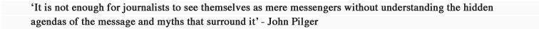 'It is not enough for journalists to see themselves as mere messengers without understanding the hidden agendas of the message and myths that surround it' - John Pilger