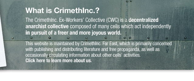 WHAT IS CRIMETHINC.? The CrimethInc. Ex-Workers? Collective (CWC) is a decentralized anarchist collective composed of many cells which act independently in pursuit of a freer and more joyous world. This website is maintained by CrimethInc. Far East, which is primarily concerned with publishing and distributing literature and free propaganda, as well as occasionally circulating information about other cells? activities. Click here to learn more about us.