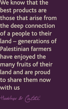 we know that the best products are those that arise form the deep connection of a people to their land - generations of Palestinian farmers have enjoyed the many fruits of their land and are proud to share them now with us