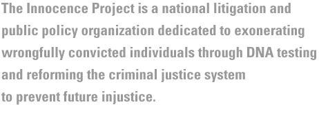 The Innocence Project works to exonerate the wrongfully convicted through postconviction DNA testing; and develop and implement reforms to prevent wrongful convictions.