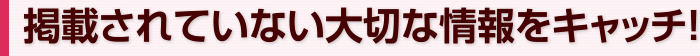 掲載されていない大切な情報をキャッチ！