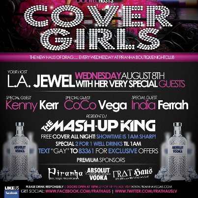 Photo: ARE YOU READY FOR.... COVER GIRLS!! THIS WEDNESDAY AUGUST 8th!!! NEW HOME, NEW STYLE, NEW SET!!!!

Piranha Boutique Nightclub and L.A. Jewel Presents: The Legendary KENNY KERR, CoCo Vega and India Ferrah in Cover Girls!!! This is going to be THE START of something EPIC!!!!

FREE COVER ALL NIGHT!!!! 2 for 1 well drinks til 1am!!!

YES YES!!! We still have FRAT HAUS in the 8 1/2 Lounge but now we have two rooms of entertainment for you all!!!