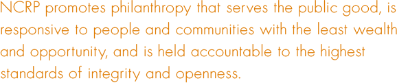 NCRP promotes philanthropy that serves the public good, is responsive to people and communities with the least wealth and opportunity, and is held accountable to the highest standards of integrity and openness.