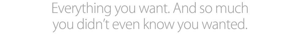 Everything you want. And so much you didn’t even know you wanted.