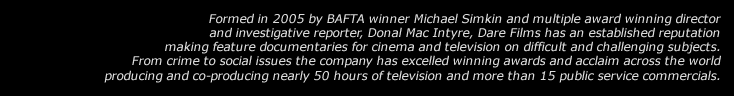 Award winning investigative documentaries, undercover filming and expose. Dare Films specialises in documentaries and films with gangsters, dangerous people and on topics which hit right at the heart of society. Co-founders Michael Simkin and Donal MacIntyre have a long track record of filming undercover together pushing the boundaries of what can be achieved filming in an overt way with covert subjects.