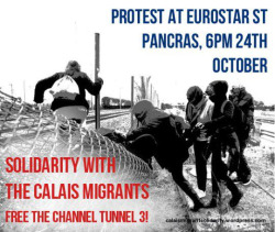 fuckyeahanarchistposters:

Calais Solidarity demo at St Pancras Eurostar station – london – uk


Calais Solidarity demo @ St Pancras Eurostar station October 24 @ 6:00 pm – 8:00 pm
We are very glad to spread this call-out from Calais Migrant Solidarity for a demo at St Pancras station, the London terminal of the Eurostar train (and home of “Europe’s longest champagne bar”). Hundreds of people without papers in Calais are going up against the Eurotunnel razorwire fences and private security every night. At least 10 people have been killed in or near the tunnel this Summer, most recently on 18 September. (Tragically, these “incidents” can cause some delays and inconvenience to legitimate travellers with passports and tickets.) Instead ofpointless shuffles around Westminster to plead with politicans, it makes much more sense to go straight to the border frontline right in the heart of our city. This demo is on the evening of the London Anarchist Bookfair, which this year is taking place just around the corner from St Pancras station.
Solidarity with Calais migrants! Protest at St. Pancras International, 24th October
Solidarity with Calais migrants!
Freedom for channel tunnel walker Abdul Rahman Haroun!
Protest at Eurostar, St Pancras International station, London 6pm, Saturday 24th October.
In Calais, up to 4000 people are currently trapped at the border. Large groups have been holding regular demonstrations at the Eurotunnel entrance there, calling for the borders to be opened and the violence to stop.
People in Calais are subject to cruel and brutal treatment by police and by private security hired by Eurotunnel, using dogs, razorwire fences and teargas. Of the 13 people killed at the border since June, many have died at the tunnel. The companies Eurostar and Eurotunnel play an active part in the violence at the border, and profit as people die and are injured. In addition, the Eurotunnel company is pressing hard for the prosecution of Abdul Rahman Haroun, the Sudanese man who walked through the tunnel, only to be imprisoned and charged with an obscure 19th century law.
The ‘Refugees Welcome’ demos which took place across Europe in September showed the scale of support for migrants suffering at the borders. But if we are to show effective solidarity, we must move beyond A-B marches and direct our energies towards the institutions and corporations responsible for the so-called “migrant crisis”.
Standing in solidarity with people without papers in Calais, we call for demonstrations and actions against Eurostar, Eurotunnel and the whole border regime of which they are a part. We call for all groups and individuals in solidarity with Calais migrants to protest at Eurostar in St Pancras International station, London, N1C 4QP at 6pm on Saturday 24th October.
We make the following demands:** 
Freedom for the channel tunnel walker Abdul Rahman Haroun who is currently in prison in UK.** Remember all those killed by Eurostar trains, Eurotunnel and Eurostar to give major compensation to their loved ones.** Remove murderous security, dogs and fences from the tunnel.** Ask all passengers to stop using Eurostar until all can travelfreely: with or without papers, with or without tickets.** Open the borders.
From:rabble




ALERTA! ALERTA! LONDON ANTIFASCISTA! That’s on Saturday!