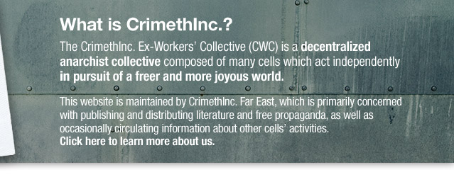 WHAT IS CRIMETHINC.? The CrimethInc. Ex-Workers’ Collective (CWC) is a decentralized anarchist collective composed of many cells which act independently in pursuit of a freer and more joyous world. This website is maintained by CrimethInc. Far East, which is primarily concerned with publishing and distributing literature and free propaganda, as well as occasionally circulating information about other cells’ activities. Click here to learn more about us.