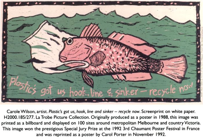 Carole Wilson, artist. Plastic's got us, hook, line and sinker — recycle now. Screenprint on white paper. H2000.185/277. La Trobe Picture Collection. Originally produced as a poster in 1988, this image was printed as a billboard and displayed on 100 sites around metropolitan Melbourne and country Victoria. This image won the prestigious Special Jury Prize at the 1992 3rd Chaumant Poster Festival in France and was reprinted as a poster by Carol Porter in November 1992. [screenprint poster]