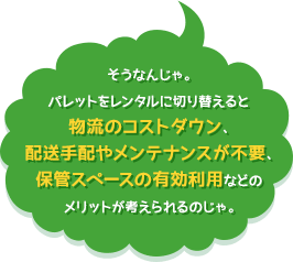 そうなんじゃ。パレットをレンタルに切り替えると物流のコストダウン、配送手配やメンテナンスが不要、保管スペースの有効利用などのメリットが考えられるのじゃ。