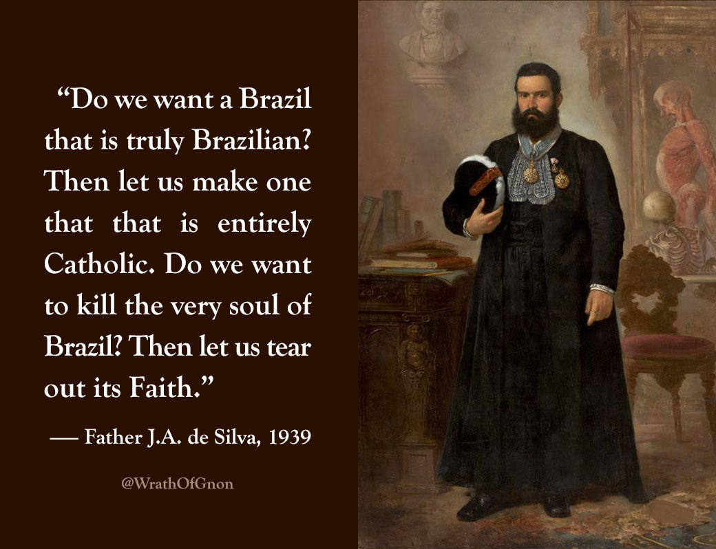 “Do we want a Brazil that is truly Brazilian? Then let us make one that that is entirely Catholic. Do we want to kill the very soul of Brazil? Then let us tear out its Faith.”
— Father J.A. de Silva, 1939