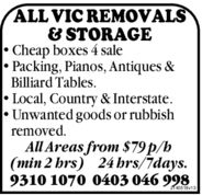 ALL VIC REMOVALS& STORAGE• Cheap boxes 4 sale• Packing, Pianos, Antiques &Billiard Tables.• Local, Country & Interstate.• Unwanted goods or rubbishremoved.All Areas from $79 p/h(min 2 hrs) 24 hrs/7days.9310 1070 0403 046 998