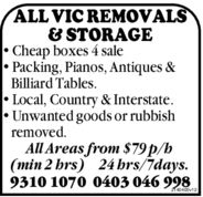 ALL VIC REMOVALS& STORAGE• Cheap boxes 4 sale• Packing, Pianos, Antiques &Billiard Tables.• Local, Country & Interstate.• Unwanted goods or rubbishremoved.All Areas from $79 p/h(min 2 hrs) 24 hrs/7days.9310 1070 0403 046 9982140400v12