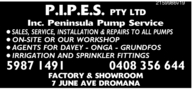 P.I.P.E.S.PTY LTDInc. Peninsula Pump Service● SALES, SERVICE, INSTALLATION & REPAIRS TO ALL PUMPS● ON-SITE OR OUR WORKSHOP● AGENTS FOR DAVEY - ONGA - GRUNDFOS● IRRIGATION AND SPRINKLER FITTINGS5987 14910408 356 644FACTORY & SHOWROOM7 JUNE AVE DROMANA