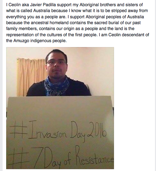 I Ceolin aka Javier Padilla support my Aboriginal brothers and sisters of what is called Australia because I know what it is to be stripped away from everything you as a people are. I support Aboriginal peoples of Australia because the ancestral homeland contains the sacred burial of our past family members, contains our origin as a people and the land is the representation of the cultures of the first people. I am Ceolin descendant of the Amuzgo indigenous people