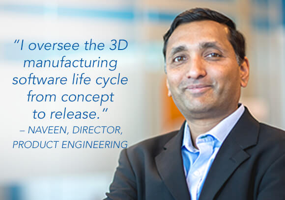 I oversee the 3D manufacturing software life cycle from concept to release. – Naveen, Director, Product Engineering