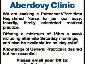 Aberdovy Clinic We are seeking a Permanent/Part time Registered Nurse to join our busy, friendly, family orientated medical practice. Offering a minimum of 16hrs a week including alternate Saturday mornings, and also be available for holiday relief. Knowledge of General Practice is desired but not essential. Please email your ...