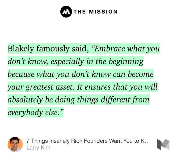 “Blakely famously said, ‘Embrace what you don’t know, especially in the beginning because what you don’t know can become your greatest asset. It ensures that you will absolutely be doing things different from everybody else.’” from “7 Things Insanely Rich Founders Want You to Know About Startups” by Larry Kim.