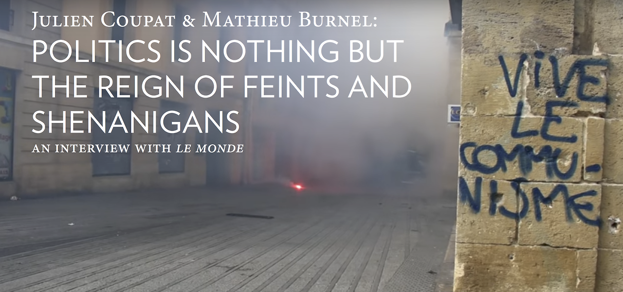 JULIEN COUPAT AND MATHIEU BURNEL: POLITICS IS NOTHING BUT THE REIGN OF FEINTS AND SHENANIGANS
Le Monde | April 20, 2017. Translated by Ill Will Editions.
Editor’s note: The trial of Julien Coupat and Mathieu Burnel, known as the “Tarnac affair”, has...