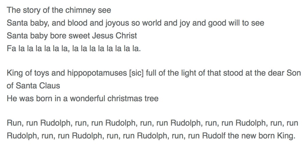 The story of the chimney see
Santa baby, and blood and joyous so world and joy and good will to see
Santa baby bore sweet Jesus Christ
Fa la la la la la la, la la la la la la la la.

King of toys and hippopotamuses [sic] full of the light of that stood at the dear Son of Santa Claus
He was born in a wonderful christmas tree

Run, run Rudolph, run, run Rudolph, run, run Rudolph, the new born King.