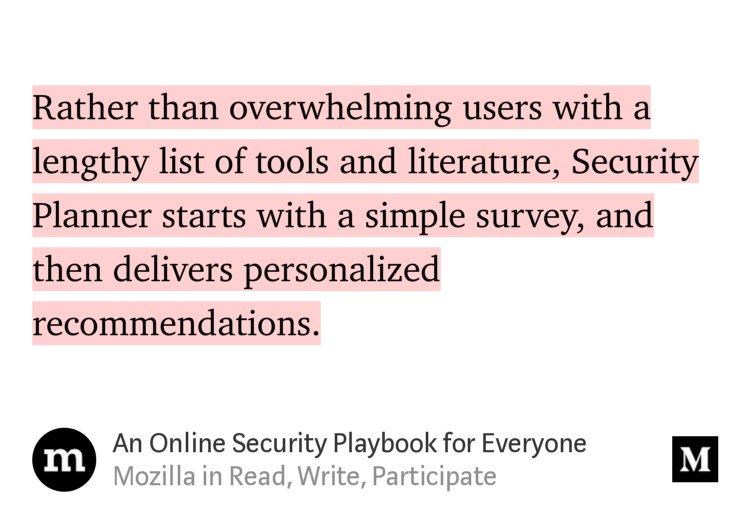 “Rather than overwhelming users with a lengthy list of tools and literature, Security Planner starts with a simple survey, and then delivers personalized recommendations.” from “An Online Security Playbook for Everyone” by Mozilla.