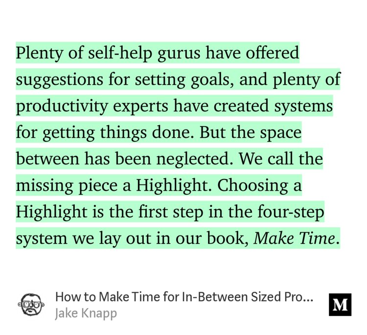 “Plenty of self-help gurus have offered suggestions for setting goals, and plenty of productivity experts have created systems for getting things done. But the space between has been neglected. We call the missing piece a Highlight. Choosing a Highlight is the first step in the four-step system we lay out in our book, Make Time.” from “How to Make Time for In-Between Sized Projects” by Jake Knapp.