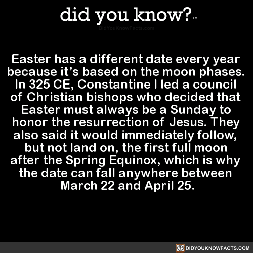 did-you-know:
Easter has a different date every year because its based on the moon phases. In 325 CE, Constantine I led a council of Christian bishops who decided that Easter must always be a Sunday to honor the resurrection of Jesus. They also...