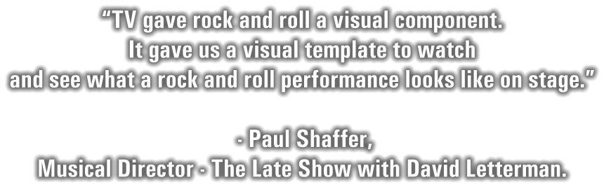 “TV gave rock and roll a visual component.   It gave us a visual template to watch  and see what a rock and roll performance looks like on stage.”    - Paul Shaffer,   Musical Director - The Late Show with David Letterman.