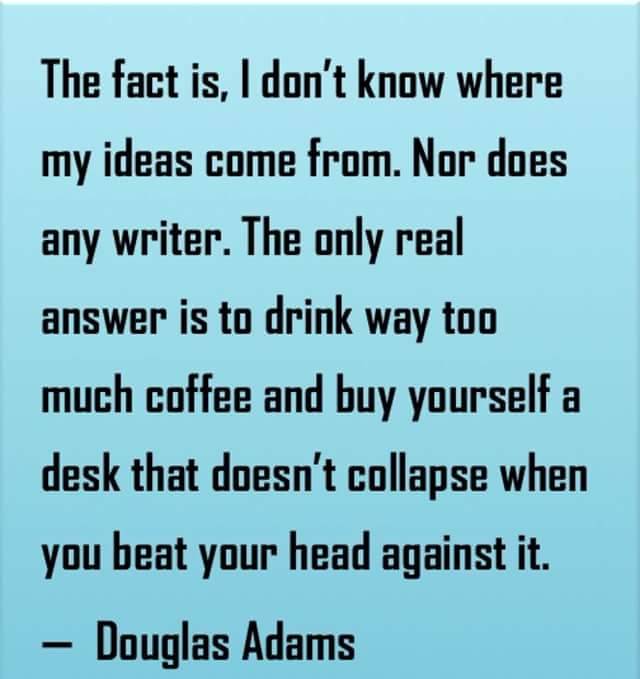 writingbox:
“ “The fact is, I don’t know where my ideas come from. Nor does any writer. The only real answer is to drink way too much coffee and buy yourself a desk that doesn’t collapse when you beat your head against it.”
Douglas Adams
”