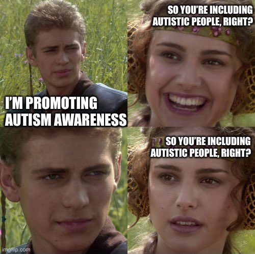 Anakin Skywalker and Padme meme. Top left corner: Anakin says “I’m promoting autism awareness”. Top right corner: Padme says “so you’re including autistic people right?”, while smiling. Bottom right corner: Padme says “so you’re including autistic people right?”, while looking concerned.