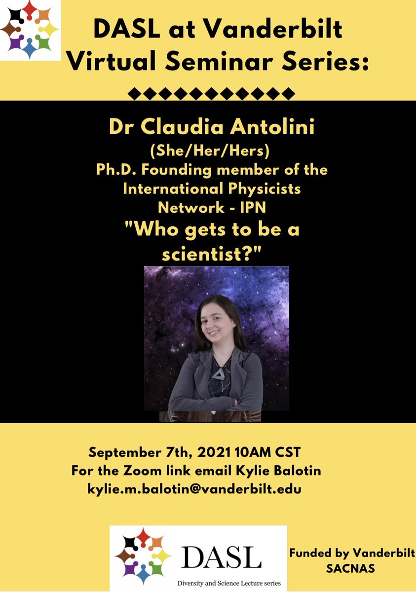 Flyer for Diversity and Science Lecture Series (DASL) at Vanderbilt University for Sept. 7 at 10 am Central. Top is a yellow banner that says DASL at Vanderbilt Virtual Seminar Series. Middle is a black banner that says Dr. Claudia Antolini (she/her/hers) | PhD Founding Member of international physicists network (IPN) | “Who gets to be a scientist?” Picture of a white woman with brown hair against a space background. Bottom: September 7, 2021 10AM CT. For the zoom link, email Kylie Balotin at Kylie.m.balotin@vanderbilt.edu. Funded by Vanderbilt SACNAS