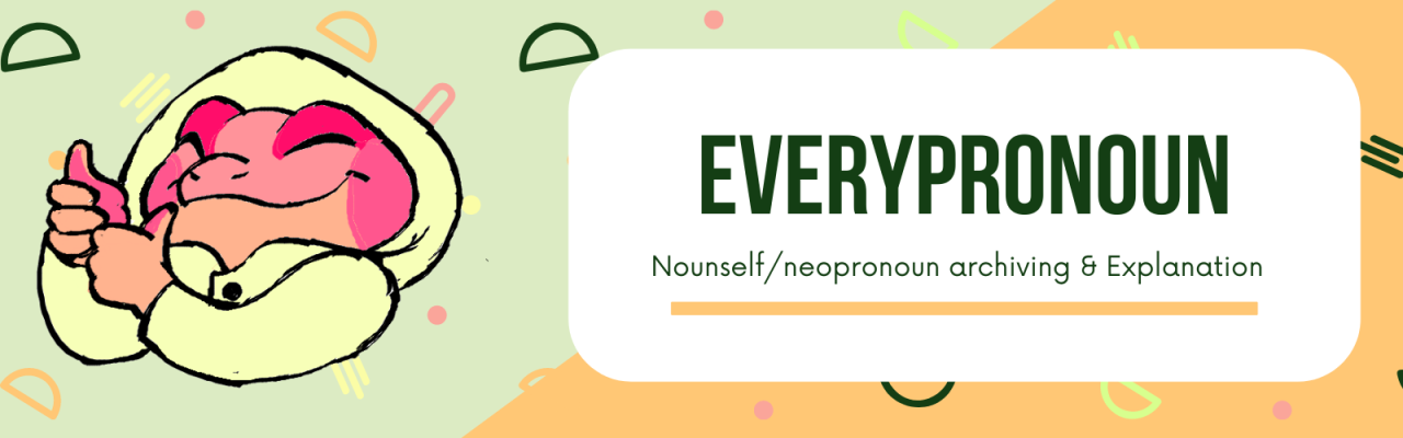 everypronoun:
?PRONOUN RESOURCES!? WIki pages:
Exipronoun ? Neopronoun ? Nounself ? Emojiself ? Xenopronoun
? Wiki lists:
Alphabetical: A ? B ? C ? D ? E ? F ? G ? H ? I ? J K ? L ? M ? N ? O P ? Q ? R ? S ? T ? U ? V ? W ? X ? Y ? Z
Theme: Misc ?...