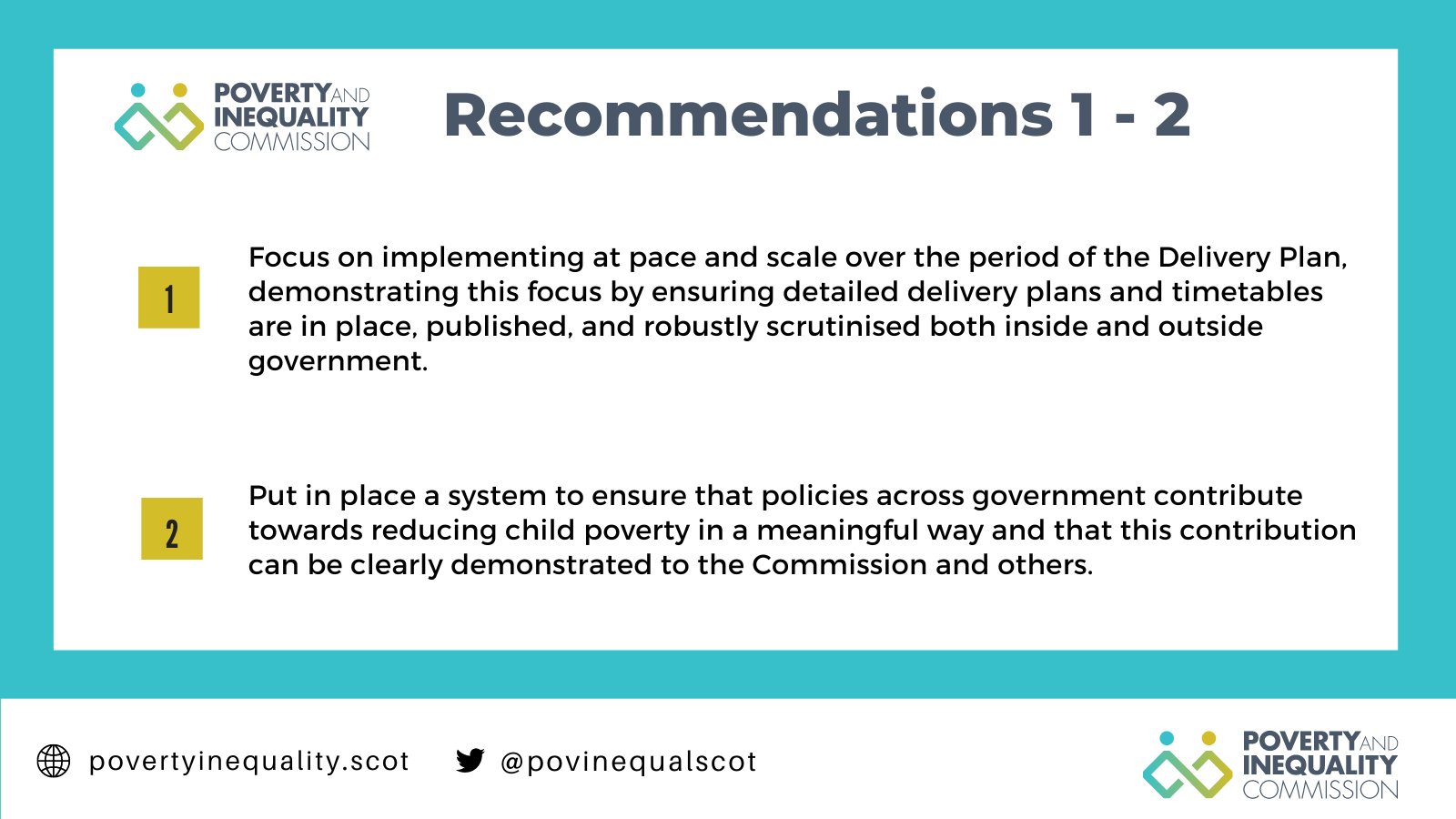 Recommendations 1 and 2. 

1. Focus on implementing at pace and scale over the period of the Delivery Plan, demonstrating this focus by ensuring detailed delivery plans and timetables are in place, published, and robustly scrutinised both inside and outside government.

2. Put in place a system to ensure that policies across government contribute towards reducing child poverty in a meaningful way and that this contribution can be clearly demonstrated to the Commission and others.