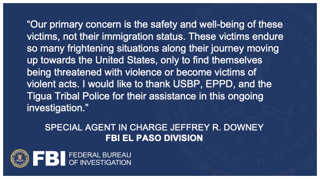 “Our primary concern is the safety and well-being of these victims, not their immigration status. These victims endure so many frightening situations along their journey moving up towards the United States, only to find themselves being threatened with violence or become victims of violent acts. I would like to thank USBP, EPPD, and the Tigua Tribal Police for their assistance in this ongoing investigation.” —Special Agent in Charge Jeffrey R. Downey, FBI El Paso Division // This graphic also features the FBI seal and logo.