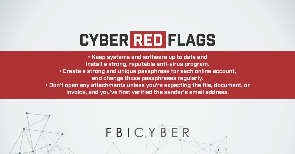 Cyber Red Flags // -Keep systems and software up to date and install a strong, reputable anti-virus program. -Create a strong and unique passphrase for each online account, and change those passphrases regularly.  -Don't open any attachments unless you're expecting the file, document, or invoice, and you've first verified the sender’s email address. // FBI Cyber