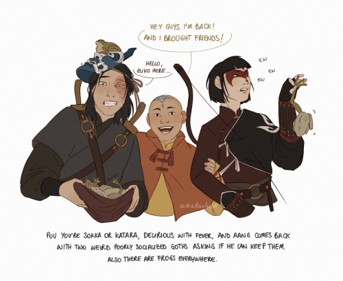 colored digital drawing of Zuko, Aang and Mai. Aang is between the two of them, pulling them close and smiling widely, saying "hey guys I'm back! and I brought friends!" At his left Zuko has his blue spirit mask on his head, showing his face, and he's holding a cloth full of frozen frogs. He's smiling strainedly and saying "hello, zuko here..." At Aang's right Mai is wearing a Yuyan Archer's face paint, she's holding a frog between thumb and forefinger with a disgusted expression. beneath them a caption says "pov you're sokka or katara, delirious with fever, and Aang comes back with two weird poorly socialized goths asking if he can keep them. also there are frogs everywhere.