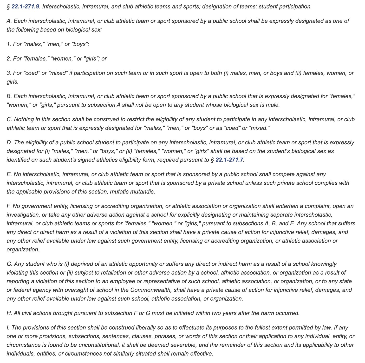 HOUSE BILL NO. 1387
Offered January 11, 2023
Prefiled November 15, 2022
A BILL to amend and reenact §22.1-271.7 of the Code of Virginia and to amend the Code of Virginia by adding sections numbered 22.1-271.9 and 23.1-408.2, relating to K-12 schools and institutions of higher education; designation of interscholastic, intercollegiate, intramural, and club athletic teams and sports based on biological sex; identification of student's biological sex on athletic eligibility form; student participation in female teams or sports; civil cause of action.
----------
Patron-- Greenhalgh
----------
Committee Referral Pending
----------
Be it enacted by the General Assembly of Virginia:

1. That §22.1-271.7 of the Code of Virginia is amended and reenacted and that the Code of Virginia is amended by adding sections numbered 22.1-271.9 and 23.1-408.2 as follows:

§22.1-271.7. Public school student-athletes; pre-participation physical examination; athletics eligibility form.

No public middle elemen