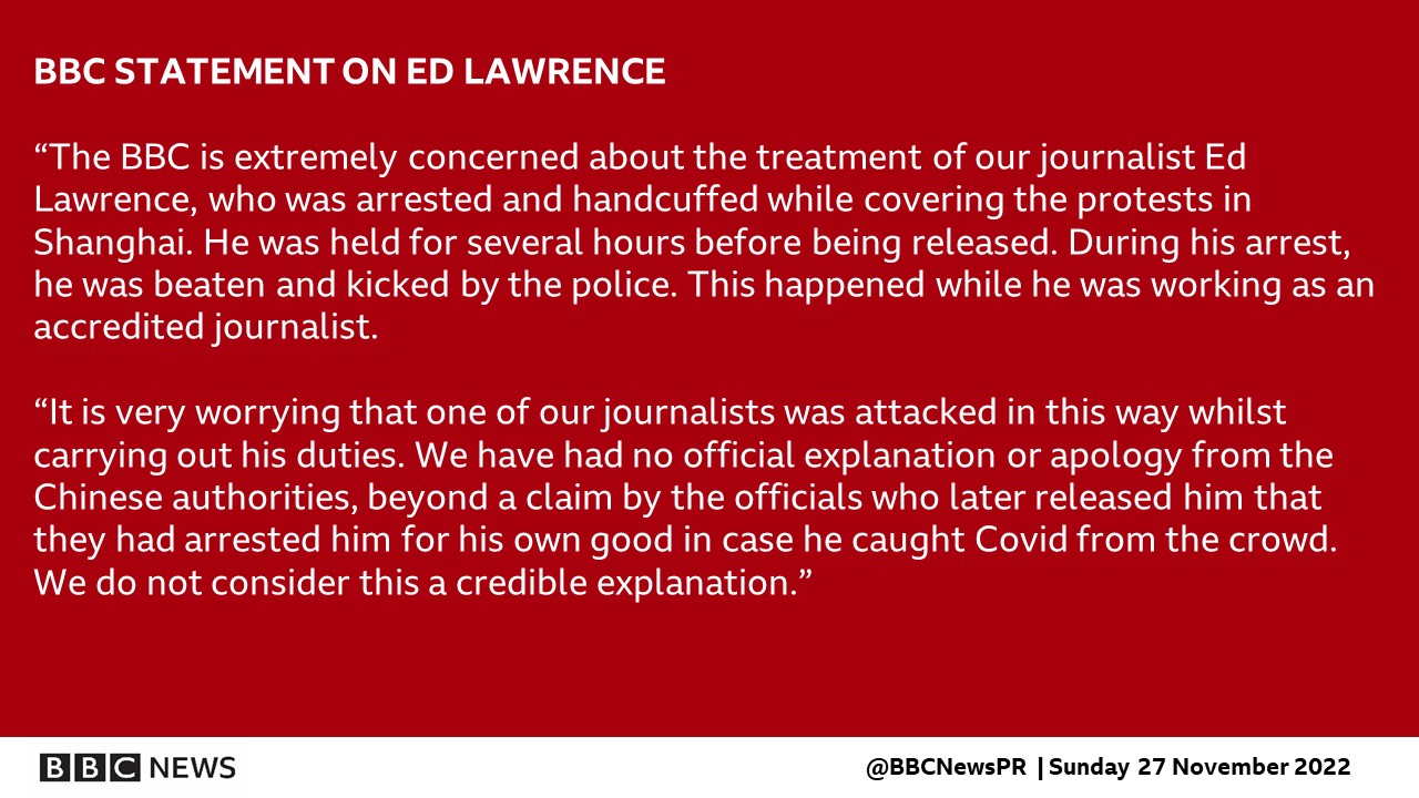 BBC STATEMENT ON ED LAWRENCE   “The BBC is extremely concerned about the treatment of our journalist Ed Lawrence, who was arrested and handcuffed while covering the protests in Shanghai. He was held for several hours before being released. During his arrest, he was beaten and kicked by the police. This happened while he was working as an accredited journalist.   “It is very worrying that one of our journalists was attacked in this way whilst carrying out his duties. We have had no official explanation or apology from the Chinese authorities, beyond a claim by the officials who later released him that they had arrested him for his own good in case he caught Covid from the crowd. We do not consider this a credible explanation.”