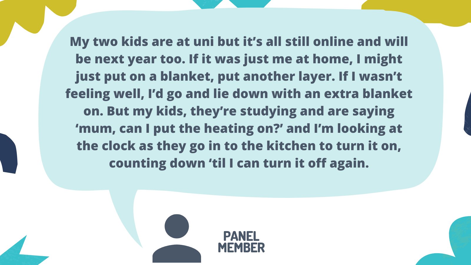 Experts by Experience Panel member quote reads: "My two kids are at uni but it’s all still online and will be next year too. If it was just me at home, I might just put on a blanket, put another layer. If I wasn’t feeling well, I’d go and lie down with an extra blanket on. But my kids, they’re studying and are saying ‘mum, can I put the heating on?’ and I’m looking at the clock as they go in to the kitchen to turn it on, counting down ‘til I can turn it off again."
