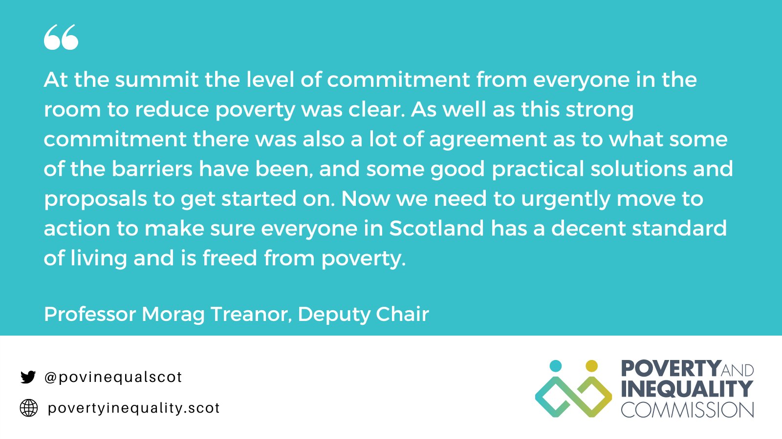 Image with a quote from Professor Morag Treanor, Deputy Chair of the Poverty and Inequality Commission, with text that reads: "At the summit the level of commitment from everyone in the room to reduce poverty was clear. As well as this strong commitment there was also a lot of agreement as to what some of the barriers have been, and some good practical solutions and proposals to get started on. Now we need to urgently move to action to make sure everyone in Scotland has a decent standard of living and is freed from poverty."