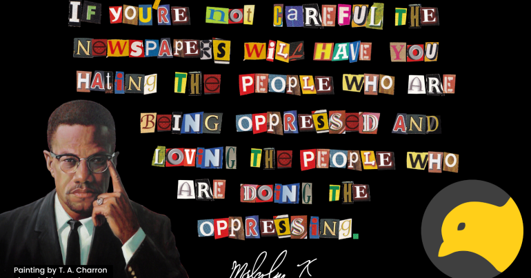 Malcolm X quote "If you're not careful, the newspapers will have you hating the people who are being oppressed, and loving the people who are doing the oppressing"