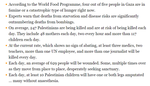 * According to the World Food Programme, four out of five people in Gaza are in famine or a catastrophic type of hunger right now. * Experts warn that deaths from starvation and disease risks are significantly outnumbering deaths from bombings. * On average, 247 Palestinians are being killed and are at risk of being killed each day. They include 48 mothers each day, two every hour and more than 117 children each day. * At the current rate, which shows no sign of abating, at least three medics, two teachers, more than one UN employee, and more than one journalist will be killed every day. * Each day, an average of 629 people will be wounded. Some, multiple times over as they move from place to place, desperately seeking sanctuary. * Each day, at least 10 Palestinian children will have one or both legs amputated … many without anaesthesia.