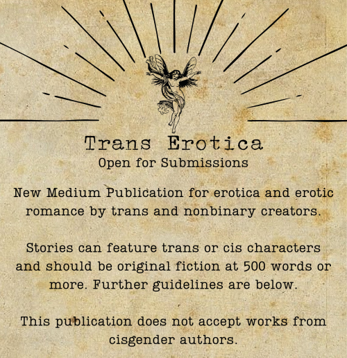 Trans Erotica: Open for Submissions  New Medium Publication for erotica and erotic romance by trans and nonbinary creators. Stories can feature trans or cis characters and should be original fiction at 500 words or more. Further guidelines are below.   This publication does not accept works from cisgender authors.