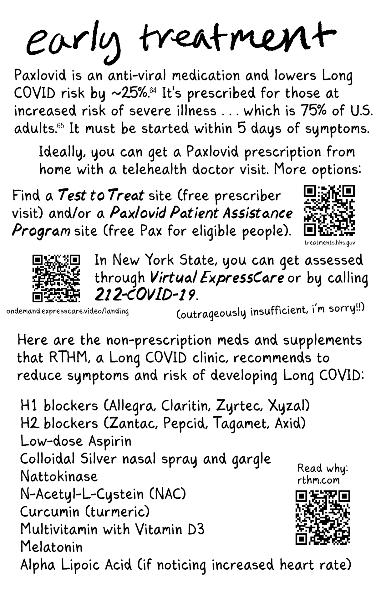 COVID zine page 14  [bold] Early Treatment  Paxlovid is an anti-viral medication and lowers Long COVID risk by ~25%. It's prescribed for those at increased risk of severe illness...which is 75% of U.S. adults. It must be started within 5 days of symptoms.  Ideally, you can get a Paxlovid prescription from home with a telehealth doctor visit. More options:  Find a Test to Treat site (free prescriber visit) and/or a Paxlovid Patient Assistance Program site (free Pax for eligible people). treatments.hhs.gov [QR code]  In New York State, you can get assessed through Virtual ExpressCare or by calling 212-COVID-19 . ondemand.expresscare.video/landing [QR code]  [smaller] (outrageously insufficient, i'm sorry!!)  Here are the non-prescription meds and supplements that RTHM, a Long COVID clinic, recommends to reduce symptoms and risk of developing Long COVID:  H1 blockers  H2 blockers  Low-dose aspirin colloidal silver nasal spray and gargle Nattokinase N-Acetyl-L-Cystein (NAC) Curcumin (turmeric) Multivitamin with Vitamin D3 Melatonin Alpha Lipoic Acid (if noticing increased heart rate)  Read why: rthm.com [QR code]