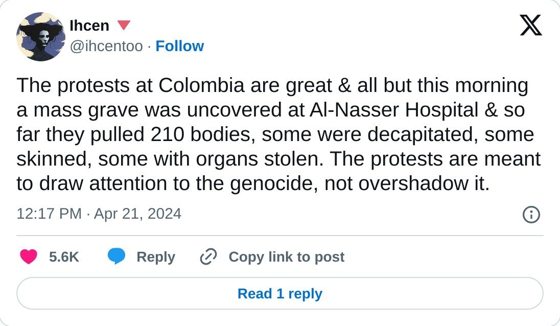 The protests at Colombia are great & all but this morning a mass grave was uncovered at Al-Nasser Hospital & so far they pulled 210 bodies, some were decapitated, some skinned, some with organs stolen. The protests are meant to draw attention to the genocide, not overshadow it.  — Ihcen 🔻 (@ihcentoo) April 21, 2024