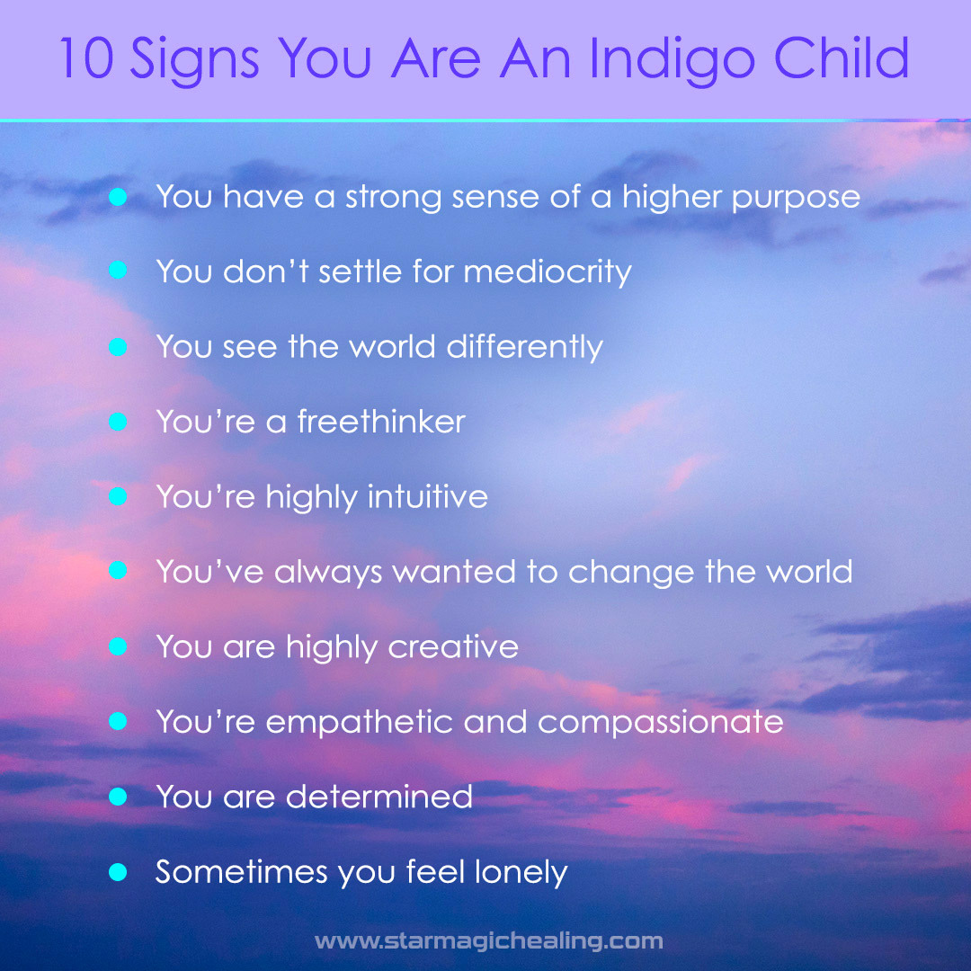 10 Signs You Are An Indigo Child • You have a strong sense of higher purpose.
• You don’t settle for mediocrity.
• You see the world differently.
• You’re a freethinker.
• You’re highly intuitive.
• You’ve always wanted to change the world.
• You are...