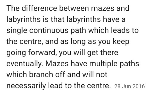 The difference between mazes and labyrinths is that labyrinths have a single continuous path which leads to the centre, and as long as you keep going forward, you will get there eventually. Mazes have multiple paths which branch off and will not necessarily lead to the centre.