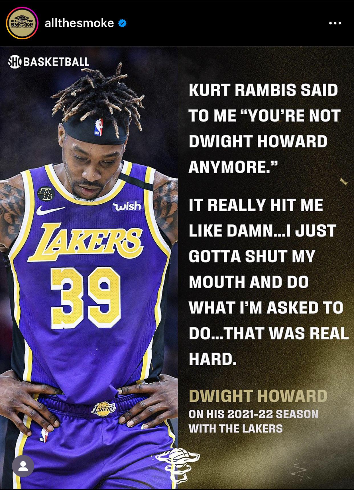 r/lakers - Dwight Howard on All the Smoke podcast talking about his 2021-2022 season: Kurt Rambis said to me: “You are not Dwight Howard anymore.” It really hit me like damn.. I just gotta shut my mouth and do what I’m asked to do.. That was real hard.