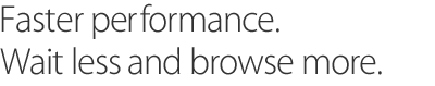 Faster performance. Wait less and browse more.