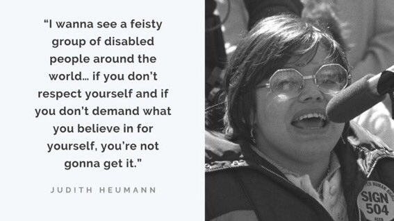 Black text on a white background: “I wanna see a feisty group of disabled people around the world… if you don’t respect yourself and if you don’t demand what you believe in for yourself, you’re not gonna get it.” -Judith Heumann 

To the right of the quote is a black and white photo of young Judy Heumann speaking at a microphone.  She is wearing a badge that says “sign 504.”