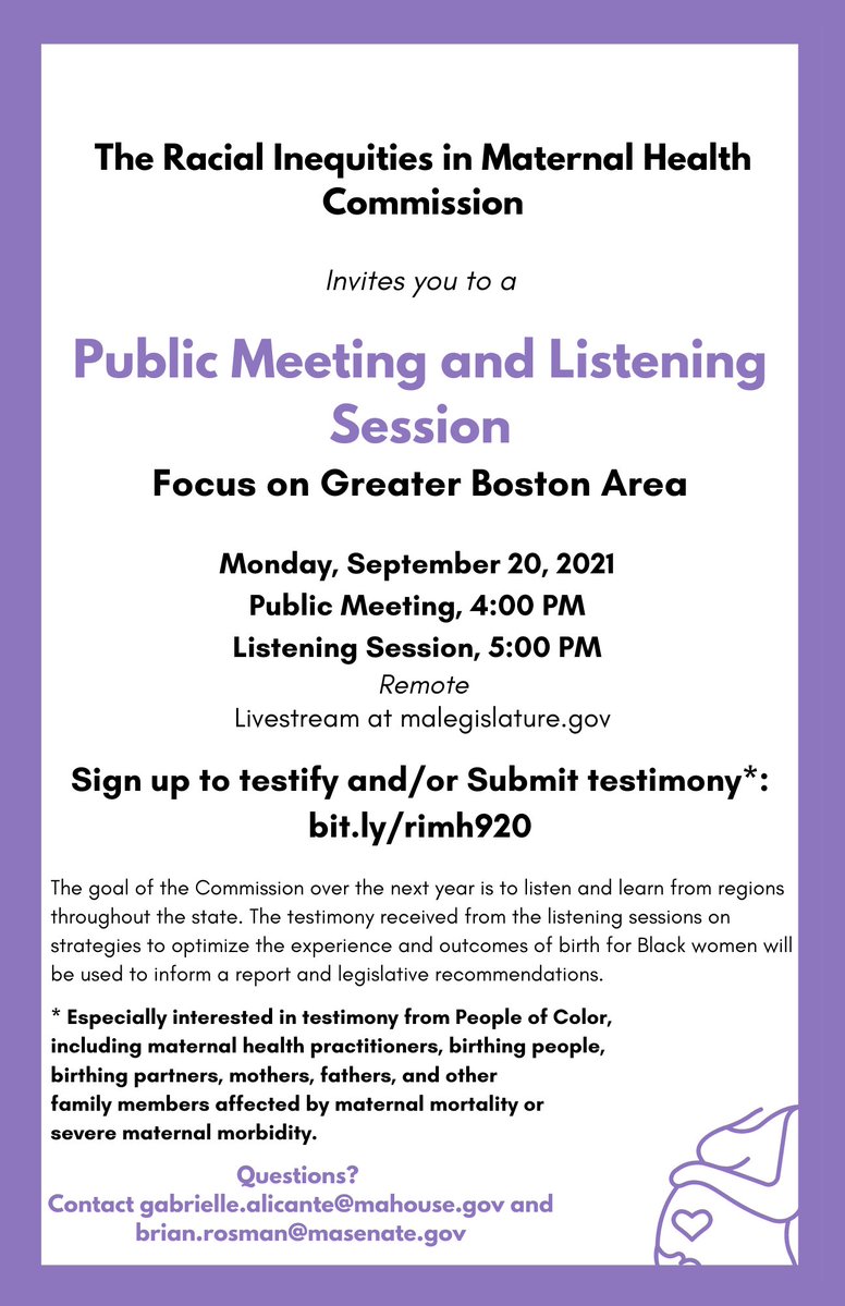 The Racial Inequities in Maternal Health Commission invites you to a public meeting and listening session. Focus on Greater Boston Area. Monday, September 20, 2021. Public Meeting 4:00 PM. Listening Session 5:00 PM. Remote. Livestream at malegislature.gov. Sign up to testify and/or submit testimony*: bit.ly/rimh920. The goal of the Commission over the next year is to listen and learn from regions throughout the state. The testimony received from the listening sessions on strategies to optimize the experience of birth for Black women will be used to inform a report and legislative recommendations. *Especially interested in testimony from People of Color, including maternal health practitioners, birthing people, birthing partners, mothers, fathers, and other family members affected by maternal mortality or severe maternal morbidity. Questions? Contact gabrielle.alicante@mahouse.gov and brian.rosman@masenate.gov.  